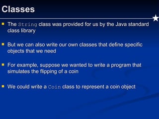Classes The  String  class was provided for us by the Java standard class library But we can also write our own classes that define specific objects that we need For example, suppose we wanted to write a program that simulates the flipping of a coin We could write a  Coin  class to represent a coin object 
