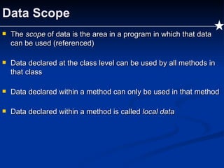 Data Scope The  scope  of data is the area in a program in which that data can be used (referenced) Data declared at the class level can be used by all methods in that class Data declared within a method can only be used in that method Data declared within a method is called  local data 