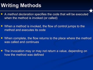Writing Methods A  method declaration  specifies the code that will be executed when the method is invoked (or called) When a method is invoked, the flow of control jumps to the method and executes its code When complete, the flow returns to the place where the method was called and continues The invocation may or may not return a value, depending on how the method was defined 