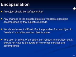 Encapsulation An object should be  self-governing Any changes to the object's state (its variables) should be accomplished by that object's methods We should make it difficult, if not impossible, for one object to "reach in" and alter another object's state The user, or  client , of an object can request its services, but it should not have to be aware of how those services are accomplished 
