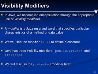 Visibility Modifiers In Java, we accomplish encapsulation through the appropriate use of  visibility modifiers A  modifier  is a Java reserved word that specifies particular characteristics of a method or data value We've used the modifier  final  to define a constant Java has three visibility modifiers:  public ,  private , and  protected We will discuss the  protected  modifier later 
