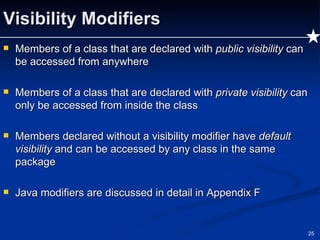Visibility Modifiers Members of a class that are declared with  public visibility  can be accessed from anywhere Members of a class that are declared with  private visibility  can only be accessed from inside the class Members declared without a visibility modifier have  default visibility  and can be accessed by any class in the same package Java modifiers are discussed in detail in Appendix F 