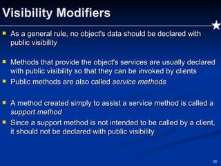 Visibility Modifiers As a general rule, no object's data should be declared with public visibility Methods that provide the object's services are usually declared with public visibility so that they can be invoked by clients Public methods are also called  service methods A method created simply to assist a service method is called a  support method Since a support method is not intended to be called by a client, it should not be declared with public visibility 