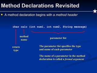 Method Declarations Revisited A method declaration begins with a  method header char calc (int num1, int num2, String message) method name return type parameter list The parameter list specifies the type and name of each parameter The name of a parameter in the method declaration is called a  formal argument 
