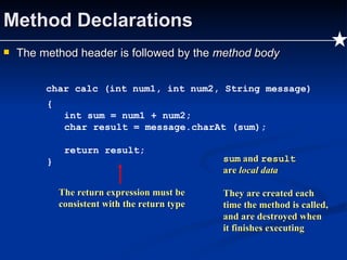 Method Declarations The method header is followed by the  method body char calc (int num1, int num2, String message) { int sum = num1 + num2; char result = message.charAt (sum); return result; } The return expression must be consistent with the return type sum  and  result are  local data They are created each time the method is called, and are destroyed when it finishes executing 