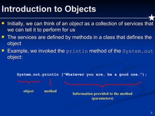 Introduction to Objects Initially, we can think of an  object  as a collection of services that we can tell it to perform for us The services are defined by methods in a class that defines the object Example, we invoked the  println  method of the  System.out  object: System.out.println ("Whatever you are, be a good one."); object method Information provided to the method (parameters) 