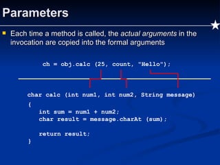 Parameters Each time a method is called, the  actual arguments  in the invocation are copied into the formal arguments ch = obj.calc (25, count, "Hello"); char calc (int num1, int num2, String message) { int sum = num1 + num2; char result = message.charAt (sum); return result; } 