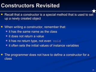 Constructors Revisited Recall that a constructor is a special method that is used to set up a newly created object When writing a constructor, remember that: it has the same name as the class it does not return a value it has no return type, not even  void it often sets the initial values of instance variables  The programmer does not have to define a constructor for a class 