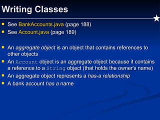 Writing Classes See  BankAccounts.java   (page 188) See  Account.java  (page 189) An  aggregate object  is an object that contains references to other objects An  Account  object is an aggregate object because it contains a reference to a  String  object (that holds the owner's name) An aggregate object represents a  has-a relationship A bank account  has a  name 