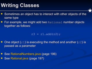 Writing Classes Sometimes an object has to interact with other objects of the same type For example, we might add two  Rational  number objects together as follows: r3 = r1.add(r2); One object ( r1 ) is executing the method and another ( r2 ) is passed as a parameter See  RationalNumbers.java   (page 196) See  Rational.java  (page 197) 
