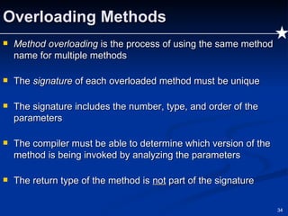 Overloading Methods Method overloading  is the process of using the same method name for multiple methods The  signature  of each overloaded method must be unique The signature includes the number, type, and order of the parameters The compiler must be able to determine which version of the method is being invoked by analyzing the parameters The return type of the method is  not  part of the signature 