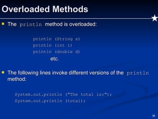Overloaded Methods The  println  method is overloaded: println (String s) println (int i) println (double d) etc. The following lines invoke different versions of the  println  method: System.out.println ("The total is:"); System.out.println (total); 