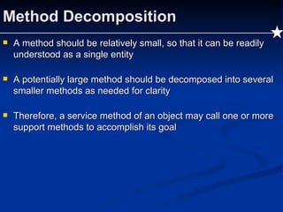 Method Decomposition A method should be relatively small, so that it can be readily understood as a single entity A potentially large method should be decomposed into several smaller methods as needed for clarity Therefore, a service method of an object may call one or more support methods to accomplish its goal 