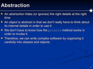 Abstraction An  abstraction  hides (or ignores) the right details at the right time An object is abstract in that we don't really have to think about its internal details in order to use it We don't have to know how the  println  method works in order to invoke it Therefore, we can write complex software by organizing it carefully into classes and objects 