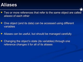 Aliases Two or more references that refer to the same object are called  aliases  of each other One object (and its data) can be accessed using different variables Aliases can be useful, but should be managed carefully Changing the object’s state (its variables) through one reference changes it for all of its aliases 