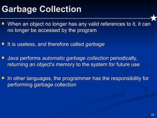 Garbage Collection When an object no longer has any valid references to it, it can no longer be accessed by the program It is useless, and therefore called  garbage Java performs  automatic garbage collection  periodically, returning an object's memory to the system for future use In other languages, the programmer has the responsibility for performing garbage collection 