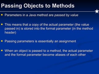 Passing Objects to Methods Parameters in a Java method are  passed by value This means that a copy of the actual parameter (the value passed in) is stored into the formal parameter (in the method header) Passing parameters is essentially an assignment When an object is passed to a method, the actual parameter and the formal parameter become aliases of each other 