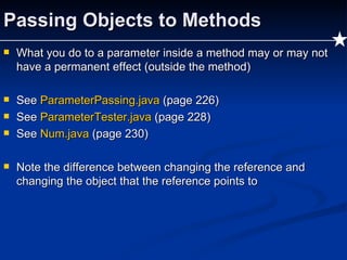 Passing Objects to Methods What you do to a parameter inside a method may or may not have a permanent effect (outside the method) See  ParameterPassing.java   (page 226) See  ParameterTester.java   (page 228) See  Num.java  (page 230) Note the difference between changing the reference and changing the object that the reference points to 