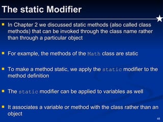 The static Modifier In Chapter 2 we discussed static methods (also called class methods) that can be invoked through the class name rather than through a particular object For example, the methods of the  Math  class are static To make a method static, we apply the  static  modifier to the method definition The  static  modifier can be applied to variables as well It associates a variable or method with the class rather than an object 
