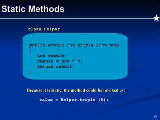 Static Methods Because it is static, the method could be invoked as: value = Helper.triple (5); public static int triple (int num) { int result; result = num * 3; return result; } class Helper 