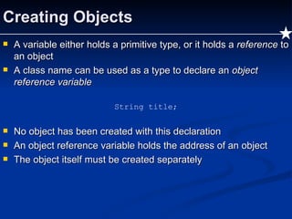 Creating Objects A variable either holds a primitive type, or it holds a  reference  to an object A class name can be used as a type to declare an  object reference variable String title; No object has been created with this declaration An object reference variable holds the address of an object The object itself must be created separately 