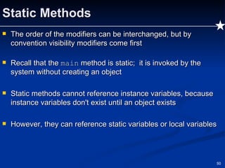 Static Methods The order of the modifiers can be interchanged, but by convention visibility modifiers come first  Recall that the  main  method is static;  it is invoked by the system without creating an object Static methods cannot reference instance variables, because instance variables don't exist until an object exists However, they can reference static variables or local variables 