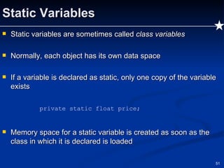 Static Variables Static variables are sometimes called  class variables   Normally, each object has its own data space If a variable is declared as static, only one copy of the variable exists private static float price; Memory space for a static variable is created as soon as the class in which it is declared is loaded 