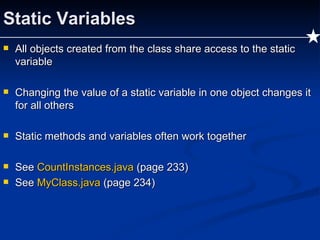 Static Variables All objects created from the class share access to the static variable Changing the value of a static variable in one object changes it for all others  Static methods and variables often work together See  CountInstances.java   (page 233) See  MyClass.java   (page 234) 