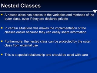 Nested Classes A nested class has access to the variables and methods of the outer class, even if they are declared private In certain situations this makes the implementation of the classes easier because they can easily share information Furthermore, the nested class can be protected by the outer class from external use This is a special relationship and should be used with care 