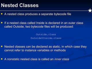 Nested Classes A nested class produces a separate bytecode file If a nested class called Inside is declared in an outer class called Outside, two bytecode files will be produced: Outside.class Outside$Inside.class Nested classes can be declared as static, in which case they cannot refer to instance variables or methods A nonstatic nested class is called an  inner class 