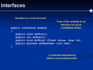 Interfaces public interface Doable { public void doThis(); public int doThat(); public void doThis2 (float value, char ch); public boolean doTheOther (int num); } None of the methods in an interface are given a definition (body) interface is a reserved word A semicolon immediately follows each method header 