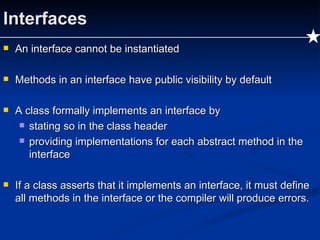 Interfaces An interface cannot be instantiated Methods in an interface have public visibility by default A class formally implements an interface by stating so in the class header providing implementations for each abstract method in the interface If a class asserts that it implements an interface, it must define all methods in the interface or the compiler will produce errors. 