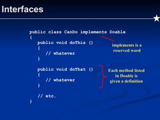 Interfaces public class CanDo implements Doable { public void doThis () { // whatever } public void doThat () { // whatever } // etc. } implements is a reserved word Each method listed in Doable is given a definition 