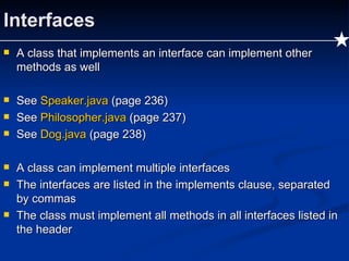 Interfaces A class that implements an interface can implement other methods as well See  Speaker.java  (page 236) See  Philosopher.java  (page 237) See  Dog.java  (page 238) A class can implement multiple interfaces The interfaces are listed in the implements clause, separated by commas The class must implement all methods in all interfaces listed in the header 