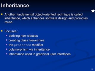 Inheritance Another fundamental object-oriented technique is called inheritance, which enhances software design and promotes reuse Focuses : deriving new classes creating class hierarchies  the  protected  modifier polymorphism via inheritance inheritance used in graphical user interfaces 