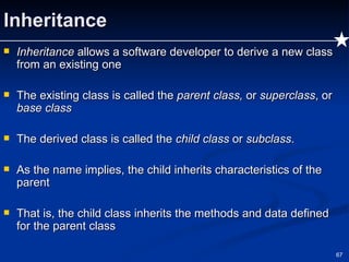 Inheritance Inheritance  allows a software developer to derive a new class from an existing one The existing class is called the  parent class,  or  superclass , or  base class The derived class is called the  child class  or  subclass . As the name implies, the child inherits characteristics of the parent That is, the child class inherits the methods and data defined for the parent class 