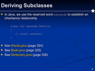 Deriving Subclasses In Java, we use the reserved word  extends  to establish an inheritance relationship class Car extends Vehicle {   // class contents } See  Words.java  (page 324) See  Book.java  (page 325) See  Dictionary.java  (page 326) 