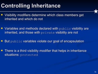 Controlling Inheritance Visibility modifiers determine which class members get inherited and which do not Variables and methods declared with  public  visibility are inherited, and those with  private  visibility are not But  public  variables violate our goal of encapsulation There is a third visibility modifier that helps in inheritance situations:  protected 