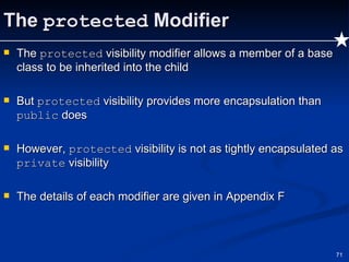 The  protected  Modifier The  protected  visibility modifier allows a member of a base class to be inherited into the child But  protected  visibility provides more encapsulation than  public  does However,  protected  visibility is not as tightly encapsulated as  private  visibility The details of each modifier are given in Appendix F 