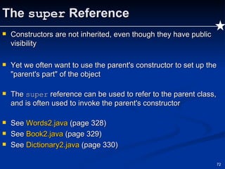 The  super  Reference Constructors are not inherited, even though they have public visibility Yet we often want to use the parent's constructor to set up the "parent's part" of the object The  super  reference can be used to refer to the parent class, and is often used to invoke the parent's constructor See  Words2.java  (page 328) See  Book2.java  (page 329) See  Dictionary2.java  (page 330) 
