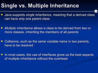 Single vs. Multiple Inheritance Java supports  single inheritance , meaning that a derived class can have only one parent class Multiple inheritance  allows a class to be derived from two or more classes, inheriting the members of all parents Collisions, such as the same variable name in two parents, have to be resolved In most cases, the use of interfaces gives us the best aspects of multiple inheritance without the overhead 