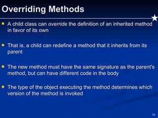 Overriding Methods A child class can  override  the definition of an inherited method in favor of its own That is, a child can redefine a method that it inherits from its parent The new method must have the same signature as the parent's method, but can have different code in the body The type of the object executing the method determines which version of the method is invoked 