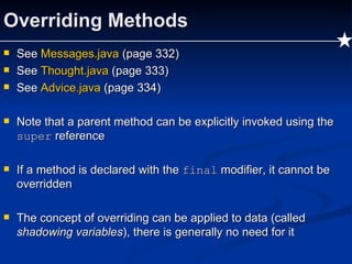 Overriding Methods See  Messages.java  (page 332) See  Thought.java  (page 333) See  Advice.java  (page 334) Note that a parent method can be explicitly invoked using the  super  reference If a method is declared with the  final  modifier, it cannot be overridden The concept of overriding can be applied to data (called  shadowing variables ), there is generally no need for it 
