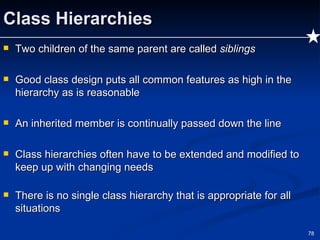 Class Hierarchies Two children of the same parent are called  siblings Good class design puts all common features as high in the hierarchy as is reasonable An inherited member is continually passed down the line Class hierarchies often have to be extended and modified to keep up with changing needs There is no single class hierarchy that is appropriate for all situations 