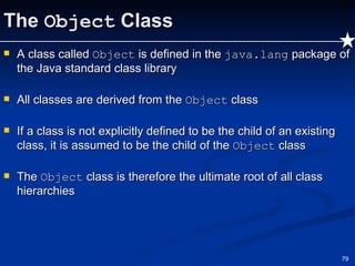 The  Object  Class A class called  Object  is defined in the  java.lang  package of the Java standard class library All classes are derived from the  Object  class If a class is not explicitly defined to be the child of an existing class, it is assumed to be the child of the  Object  class The  Object  class is therefore the ultimate root of all class hierarchies 