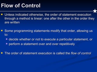 Flow of Control Unless indicated otherwise, the order of statement execution through a method is linear: one after the other in the order they are written Some programming statements modify that order, allowing us to: decide whether or not to execute a particular statement, or perform a statement over and over repetitively The order of statement execution is called the  flow of control 