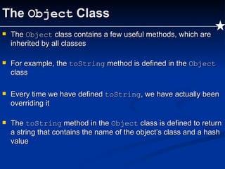 The  Object  Class The  Object  class contains a few useful methods, which are inherited by all classes For example, the  toString  method is defined in the  Object  class Every time we have defined  toString , we have actually been overriding it The  toString  method in the  Object  class is defined to return a string that contains the name of the object’s class and a hash value 