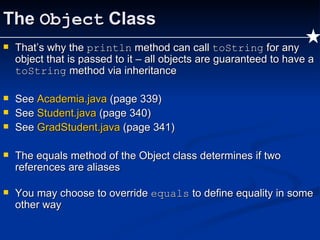 The  Object  Class That’s why the  println  method can call  toString  for any object that is passed to it – all objects are guaranteed to have a  toString  method via inheritance See  Academia.java  (page 339) See  Student.java  (page 340) See  GradStudent.java   (page 341) The equals method of the Object class determines if two references are aliases You may choose to override  equals  to define equality in some other way  