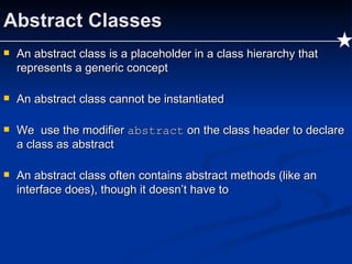 Abstract Classes An abstract class is a placeholder in a class hierarchy that represents a generic concept An abstract class cannot be instantiated We  use the modifier  abstract  on the class header to declare a class as abstract An abstract class often contains abstract methods (like an interface does), though it doesn’t have to 