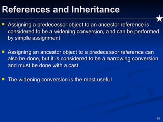 References and Inheritance Assigning a predecessor object to an ancestor reference is considered to be a widening conversion, and can be performed by simple assignment Assigning an ancestor object to a predecessor reference can also be done, but it is considered to be a narrowing conversion and must be done with a cast The widening conversion is the most useful 